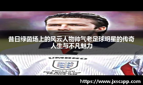 昔日绿茵场上的风云人物帅气老足球明星的传奇人生与不凡魅力